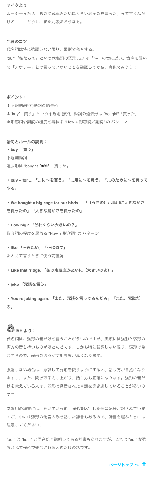 マイクより：
ルーシーったら「あの冷蔵庫みたいに大きい鳥かごを買った」って言うんだけど……　どうせ、また冗談だろうなぁ。

発音のコツ：
代名詞は特に強調しない限り、弱形で発音する。
“our”「私たちの」という代名詞の弱形 /ɑːr/ は「ｱ−」の音に近い。音声を聞いて「アウワー」とは言っていないことを確認してから、真似てみよう！
￼

ポイント：＊不規則(変化)動詞の過去形＊“buy”「買う」という不規則 (変化) 動詞の過去形は “bought"「買った」＊形容詞や副詞の程度を尋ねる “How + 形容詞／副詞” の パターン

語句とルールの説明：・buy 「買う」不規則動詞過去形は “bought ￼ 「買った」

・buy ~ for ... 「…に～を買う」「…用に～を買う」「…のために～を買ってやる」・We bought a big cage for our birds.　「（うちの）小鳥用に大きなかごを買ったの」「大きな鳥かごを買ったの」・How big? 「どれくらい大きいの？」形容詞の程度を尋ねる “How + 形容詞” の パターン・like 「～みたい」「～に似て」たとえて言うときに使う前置詞・Like that fridge. 「あの冷蔵庫みたいに（大きいのよ）」
・joke 「冗談を言う」
・You’re joking again. 「また、冗談を言ってるんだろ」「また、冗談だろ」

￼ MH より：
代名詞は、強形の音だけを習うことが多いのですが、実際には強形と弱形の両方の音も持つものがほとんどです。しかも特に強調しない限り、弱形で発音するので、弱形のほうが使用頻度が高くなります。

強調しない場合は、意識して弱形を使うようにすると、話し方が自然になりますし、また、聞き取る力も上がり、話し方も正確になります。強形の音だけを覚えている人は、弱形で発音された単語を聞き逃していることが多いのです。

学習用の辞書には、たいてい弱形、強形を区別した発音記号が記されていますが、中には強形の発音のみを記した辞書もあるので、辞書を選ぶときには注意してください。

“our” は “hour” と同音だと説明してある辞書もありますが、これは “our” が強調されて強形で発音されるときだけの話です。
￼
