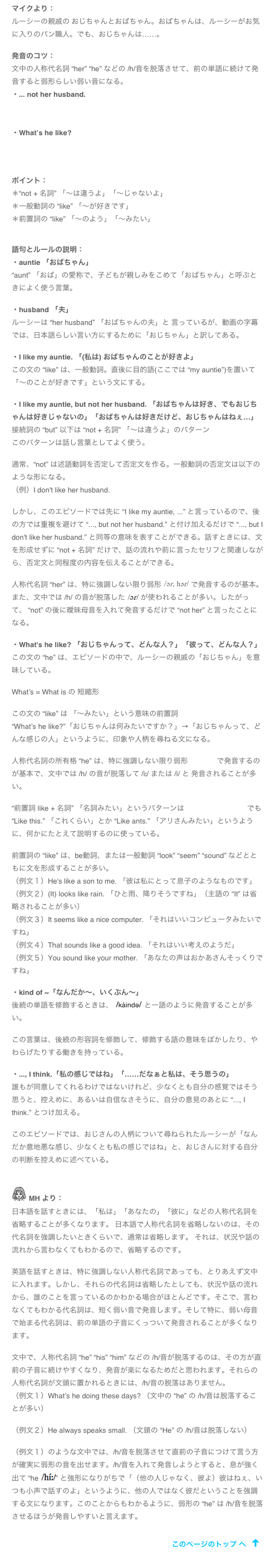 マイクより：
ルーシーの親戚の おじちゃんとおばちゃん。おばちゃんは、ルーシーがお気に入りのパン職人。でも、おじちゃんは……。

発音のコツ：
文中の人称代名詞 “her” “he” などの /h/音を脱落させて、前の単語に続けて発音すると弱形らしい弱い音になる。
・... not her husband. 
￼

・What’s he like?
￼


ポイント：
＊“not + 名詞” 「～は違うよ」「～じゃないよ」
＊一般動詞の “like” 「～が好きです」
＊前置詞の “like” 「～のよう」「～みたい」


語句とルールの説明：
・auntie 「おばちゃん」
“aunt” 「おば」の愛称で、子どもが親しみをこめて「おばちゃん」と呼ぶときによく使う言葉。

・husband 「夫」
ルーシーは “her husband” 「おばちゃんの夫」と 言っているが、動画の字幕では、日本語らしい言い方にするために「おじちゃん」と訳してある。

・I like my auntie. 「(私は) おばちゃんのことが好きよ」
この文の “like” は、一般動詞。直後に目的語(ここでは “my auntie”)を置いて「～のことが好きです」という文にする。

・I like my auntie, but not her husband. 「おばちゃんは好き、でもおじちゃんは好きじゃないの」「おばちゃんは好きだけど、おじちゃんはねぇ…」
接続詞の “but” 以下は “not + 名詞” 「～は違うよ」のパターン
このパターンは話し言葉としてよく使う。

通常、“not” は述語動詞を否定して否定文を作る。一般動詞の否定文は以下のような形になる。
（例）I don't like her husband. 

しかし、このエピソードでは先に “I like my auntie, ...” と言っているので、後の方では重複を避けて “..., but not her husband.” と付け加えるだけで “..., but I don't like her husband.” と同等の意味を表すことができる。話すときには、文を形成せずに “not + 名詞” だけで、話の流れや前に言ったセリフと関連しながら、否定文と同程度の内容を伝えることができる。

人称代名詞 “her” は、特に強調しない限り弱形 ￼ で発音するのが基本。また、文中では /h/ の音が脱落した ￼ が使われることが多い。したがって、 “not” の後に曖昧母音を入れて発音するだけで “not her” と言ったことになる。

・What's he like? 「おじちゃんって、どんな人？」「彼って、どんな人？」
この文の “he” は、エピソードの中で、ルーシーの親戚の「おじちゃん」を意味している。

What’s = What is の 短縮形

この文の “like” は 「～みたい」という意味の前置詞
“What’s he like?”「おじちゃんは何みたいですか？」→「おじちゃんって、どんな感じの人」というように、印象や人柄を尋ねる文になる。

人称代名詞の所有格 “he” は、特に強調しない限り弱形 ￼ で発音するのが基本で、文中では /h/ の音が脱落して /iː/ または /i/ と 発音されることが多い。

“前置詞 like + 名詞” 「名詞みたい」というパターンは Mike’s Podcast 36 でも “Like this.” 「これくらい」とか “Like ants.” 「アリさんみたい」というように、何かにたとえて説明するのに使っている。

前置詞の “like” は、be動詞、または一般動詞 “look” “seem” “sound” などとともに文を形成することが多い。
（例文１）He's like a son to me. 「彼は私にとって息子のようなものです」
（例文２）(It) looks like rain. 「ひと雨、降りそうですね」（主語の “It” は省略されることが多い）
（例文３）It seems like a nice computer. 「それはいいコンピュータみたいですね」
（例文４）That sounds like a good idea. 「それはいい考えのようだ」
（例文５）You sound like your mother. 「あなたの声はおかあさんそっくりですね」

・kind of ~「なんだか～、いくぶん～」
後続の単語を修飾するときは、 ￼ と一語のように発音することが多い。

この言葉は、後続の形容詞を修飾して、修飾する語の意味をぼかしたり、やわらげたりする働きを持っている。

・..., I think.「私の感じではね」「……だなぁと私は、そう思うの」
誰もが同意してくれるわけではないけれど、少なくとも自分の感覚ではそう思うと、控えめに、あるいは自信なさそうに、自分の意見のあとに “..., I think.” とつけ加える。

このエピソードでは、おじさんの人柄について尋ねられたルーシーが「なんだか意地悪な感じ、少なくとも私の感じではね」と、おじさんに対する自分の判断を控えめに述べている。


￼ MH より：
日本語を話すときには、「私は」「あなたの」「彼に」などの人称代名詞を省略することが多くなります。 日本語で人称代名詞を省略しないのは、その代名詞を強調したいときくらいで、通常は省略します。 それは、状況や話の流れから言わなくてもわかるので、省略するのです。

英語を話すときは、特に強調しない人称代名詞であっても、とりあえず文中に入れます。しかし、それらの代名詞は省略したとしても、状況や話の流れから、誰のことを言っているのかわかる場合がほとんどです。そこで、言わなくてもわかる代名詞は、短く弱い音で発音します。そして特に、弱い母音で始まる代名詞は、前の単語の子音にくっついて発音されることが多くなります。

文中で、人称代名詞 “he” “his” “him” などの /h/音が脱落するのは、その方が直前の子音に続けやすくなり、発音が楽になるためだと思われます。それらの人称代名詞が文頭に置かれるときには、/h/音の脱落はありません。
（例文１）What’s he doing these days? （文中の “he” の /h/音は脱落することが多い）

（例文２）He always speaks small. （文頭の “He” の /h/音は脱落しない）

（例文１）のような文中では、/h/音を脱落させて直前の子音につけて言う方が確実に弱形の音を出せます。/h/音を入れて発音しようとすると、息が強く出て “he ￼” と強形になりがちで「（他の人じゃなく、彼よ）彼はねぇ、いつも小声で話すのよ」というように、他の人ではなく彼だということを強調する文になります。このことからもわかるように、弱形の “he” は /h/音を脱落させるほうが発音しやすいと言えます。

￼
