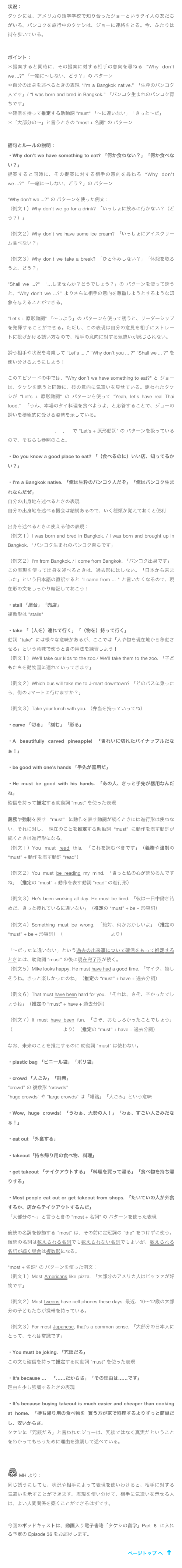 状況：
タケシには、アメリカの語学学校で知り合ったジョーというタイ人の友だちがいる。バンコクを旅行中のタケシは、ジョーに連絡をとる。今、ふたりは街を歩いている。
ポイント：＊提案すると同時に、その提案に対する相手の意向を尋ねる “Why don’t we ...?” 「一緒に～しない、どう？」の パターン＊自分の出身を述べるときの表現 “I'm a Bangkok native.” 「生粋のバンコク人です」/ “I was born and bred in Bangkok.” 「バンコク生まれのバンコク育ちです」＊確信を持って推定する助動詞 "must" 「～に違いない」「きっと～だ」＊「大部分の～」と言うときの "most + 名詞" の パターン
語句とルールの説明：・Why don’t we have something to eat? 「何か食わない？」「何か食べない？」提案すると同時に、その提案に対する相手の意向を尋ねる “Why don’t we ...?” 「一緒に～しない、どう？」の パターン“Why don’t we ...?” の パターンを使った例文：（例文１）Why don't we go for a drink? 「いっしょに飲みに行かない？（どう？）」（例文２）Why don't we have some ice cream? 「いっしょにアイスクリーム食べない？」（例文３）Why don't we take a break? 「ひと休みしない？」「休憩を取ろうよ、どう？」"Shall we ...?" 「…しませんか？どうでしょう？」の パターンを使って誘うと、“Why don’t we ...?” よりさらに相手の意向を尊重しようとするような印象を与えることができる。“Let's + 原形動詞" 「～しよう」の パターンを使って誘うと、リーダーシップを発揮することができる。ただし、この表現は自分の意見を相手にストレートに投げかける誘い方なので、相手の意向に対する気遣いが感じられない。

誘う相手や状況を考慮して “Let’s ... .” “Why don’t you ... ?” “Shall we ... ?” を使い分けるようにしよう！

このエピソードの中では、"Why don’t we have something to eat?" と ジョーは、タケシを誘うと同時に、彼の意向に気遣いを見せている。誘われたタケシが “Let's + 原形動詞" の パターンを使って "Yeah, let’s have real Thai food." 「うん、本場のタイ料理を食べようよ」と応答することで、ジョーの誘いを積極的に受ける姿勢を示している。

MIKE'S PODCAST 12, 28, 29 で “Let's + 原形動詞" の パターンを扱っているので、そちらも参照のこと。・Do you know a good place to eat? 「（食べるのに）いい店、知ってるかい？」・I’m a Bangkok native. 「俺は生粋のバンコク人だぞ」「俺はバンコク生まれなんだぜ」自分の出身地を述べるときの表現自分の出身地を述べる機会は結構あるので、いく種類か覚えておくと便利出身を述べるときに使える他の表現：（例文１）I was born and bred in Bangkok. / I was born and brought up in Bangkok. 「バンコク生まれのバンコク育ちです」（例文２）I'm from Bangkok. / I come from Bangkok. 「バンコク出身です」この表現を使って出身を述べるときは、過去形にはしない。「日本から来ました」という日本語の直訳すると "I came from ... " と言いたくなるので、現在形の文をしっかり暗記しておこう！・stall 「屋台」「売店」複数形は "stalls" ・take 「（人を）連れて行く」「（物を）持って行く」動詞 "take" には様々な意味があるが、ここでは「人や物を現在地から移動させる」という意味で使うときの用法を練習しよう！（例文１）We'll take our kids to the zoo./ We'll take them to the zoo. 「子どもたちを動物園に連れていってきます」（例文２）Which bus will take me to J-mart downtown? 「どのバスに乗ったら、街の Jマートに行けますか？」（例文３）Take your lunch with you. （弁当を持っていってね）・carve 「切る」「刻む」「彫る」・A beautifully carved pineapple! 「きれいに切れたパイナップルだなぁ！」・be good with one's hands 「手先が器用だ」・He must be good with his hands. 「あの人、きっと手先が器用なんだね」確信を持って推定する助動詞 "must" を使った表現義務や強制を表す “must” に動作を表す動詞が続くときには進行形は使わない。それに対し、 現在のことを推定する助動詞 “must” に動作を表す動詞が続くときは進行形になる。
（例文１）You must read this. 「これを読むべきです」（義務や強制の “must” + 動作を表す動詞 “read”）
（例文２）You must be reading my mind. 「きっと私の心が読めるんですね」（推定の “must” + 動作を表す動詞 “read” の進行形）（例文３）He's been working all day. He must be tired. 「彼は一日中働き詰めだ。きっと疲れているに違いない」（推定の “must” + be + 形容詞）

（例文４）Something must be wrong. 「絶対、何かおかしいよ」（推定の “must” + be + 形容詞）（MIKE’S PODCAST 63 より）「～だったに違いない」という過去の出来事について確信をもって推定するときには、助動詞 "must" の後に現在完了形が続く。（例文５）Mike looks happy. He must have had a good time. 「マイク、嬉しそうね。きっと楽しかったのね」（推定の “must” + have + 過去分詞）（例文６）That must have been hard for you. 「それは、さぞ、辛かったでしょうね」（推定の “must” + have + 過去分詞）

（例文７）It must have been fun. 「さぞ、おもしろかったことでしょう」（MIKE’S PODCAST 130 より）（推定の “must” + have + 過去分詞）なお、未来のことを推定するのに 助動詞 "must" は使わない。・plastic bag 「ビニール袋」「ポリ袋」・crowd 「人ごみ」「群衆」“crowd” の 複数形 "crowds" 
"huge crowds" や "large crowds" は「雑踏」「人ごみ」という意味・Wow, huge crowds! 「うわぁ、大勢の人！」「わぁ、すごい人ごみだなぁ！」・eat out 「外食する」・takeout「持ち帰り用の食べ物、料理」・get takeout 「テイクアウトする」「料理を買って帰る」「食べ物を持ち帰りする」・Most people eat out or get takeout from shops. 「たいていの人が外食するか、店からテイクアウトするんだ」「大部分の～」と言うときの "most + 名詞" の パターンを使った表現後続の名詞を修飾する "most" は、その前に定冠詞の “the” をつけずに使う。後続の名詞は数えられる名詞でも数えられない名詞でもよいが、数えられる名詞が続く場合は複数形になる。"most + 名詞" の パターンを使った例文：（例文１）Most Americans like pizza. 「大部分のアメリカ人はピッツァが好物です」（例文２）Most tweens have cell phones these days. 最近、10～12歳の大部分の子どもたちが携帯を持っている。（例文３）For most Japanese, that's a common sense. 「大部分の日本人にとって、それは常識です」・You must be joking. 「冗談だろ」この文も確信を持って推定する助動詞 "must" を使った表現・It's because …　「……だからさ」「その理由は……です」理由を少し強調するときの表現・It’s because buying takeout is much easier and cheaper than cooking at home. 「持ち帰り用の食べ物を 買う方が家で料理するよりずっと簡単だし、安いからさ。タケシに「冗談だろ」と言われたジョーは、冗談ではなく真実だということをわかってもらうために理由を強調して述べている。

￼ MH より：同じ誘うにしても、状況や相手によって表現を使いわけると、相手に対する気遣いを示すことができます。表現を使い分けて、相手に気遣いを示せる人は、よい人間関係を築くことができるはずです。


今回のポッドキャストは、動画入り電子書籍「タケシの留学」Part 8 に入れる予定の Episode 36 をお届けします。
￼